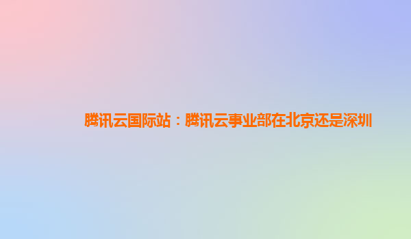 腾讯云国际站：腾讯云事业部在北京还是深圳