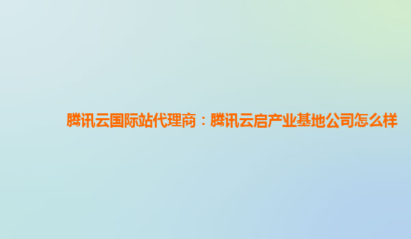 腾讯云国际站代理商：腾讯云启产业基地公司怎么样