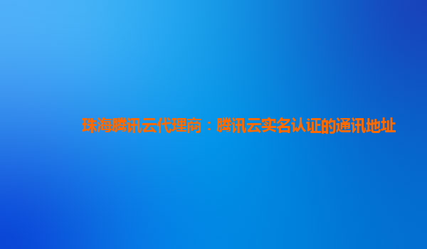 珠海腾讯云代理商：腾讯云实名认证的通讯地址
