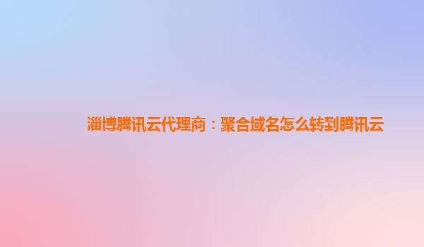 淄博腾讯云代理商：聚合域名怎么转到腾讯云