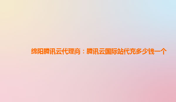 绵阳腾讯云代理商：腾讯云国际站代充多少钱一个