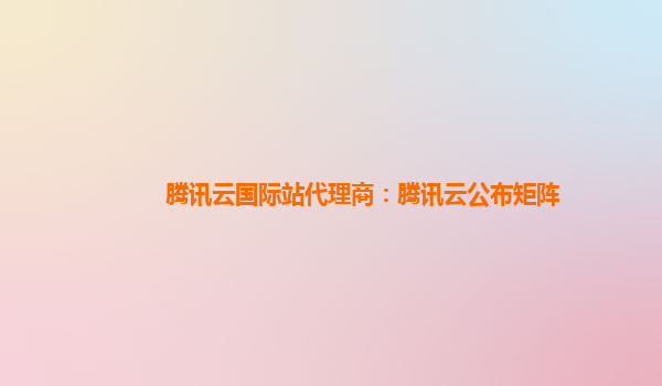 腾讯云国际站代理商：腾讯云公布矩阵
