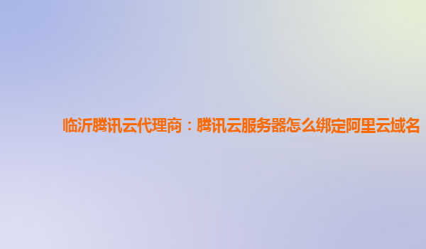 临沂腾讯云代理商：腾讯云服务器怎么绑定阿里云域名