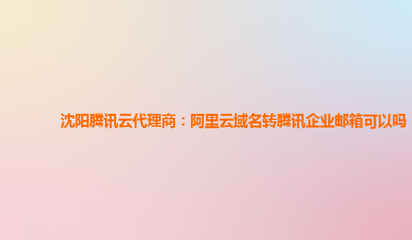 沈阳腾讯云代理商：阿里云域名转腾讯企业邮箱可以吗