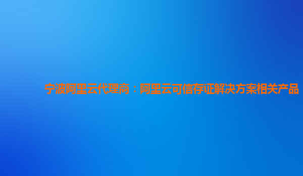 宁波阿里云代理商：阿里云可信存证解决方案相关产品