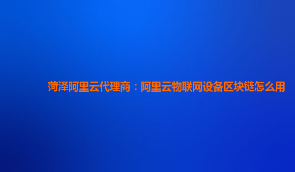 菏泽阿里云代理商：阿里云物联网设备区块链怎么用