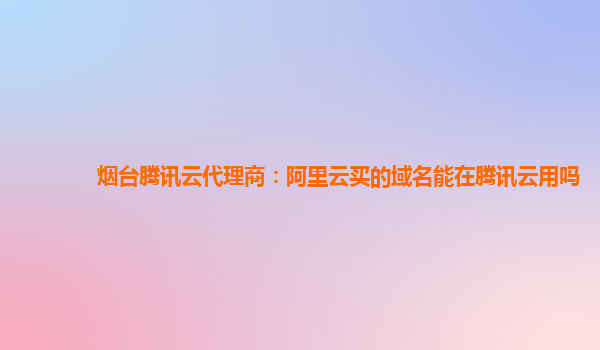 烟台腾讯云代理商：阿里云买的域名能在腾讯云用吗
