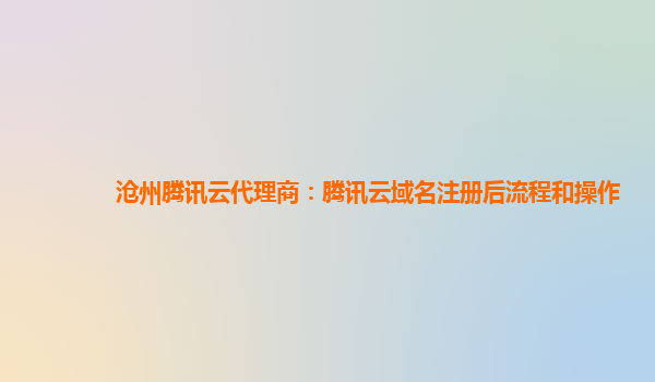 沧州腾讯云代理商：腾讯云域名注册后流程和操作