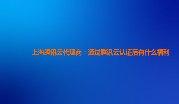 上海腾讯云代理商：通过腾讯云认证后有什么福利