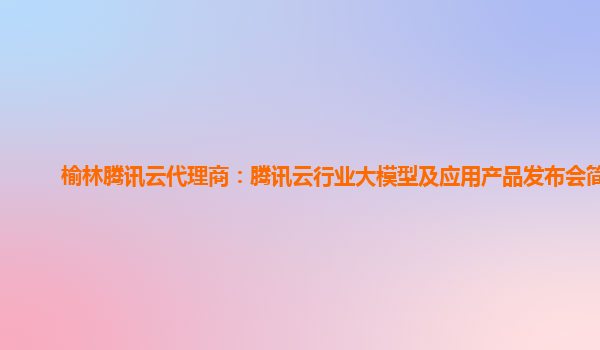 榆林腾讯云代理商：腾讯云行业大模型及应用产品发布会简介