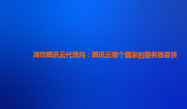 潍坊腾讯云代理商：腾讯云哪个国家的服务器最快