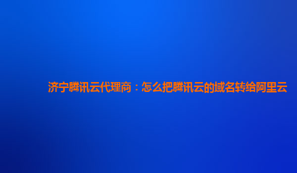 济宁腾讯云代理商：怎么把腾讯云的域名转给阿里云