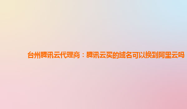 台州腾讯云代理商：腾讯云买的域名可以换到阿里云吗