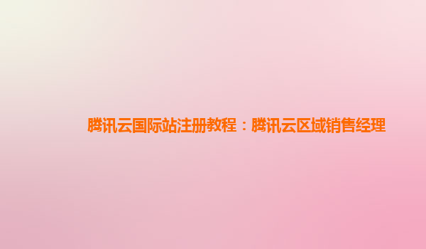 腾讯云国际站注册教程：腾讯云区域销售经理