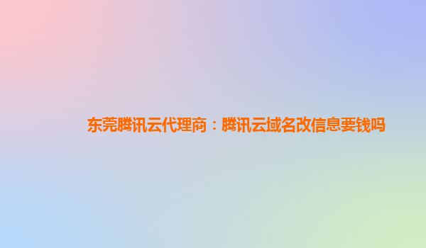 东莞腾讯云代理商：腾讯云域名改信息要钱吗