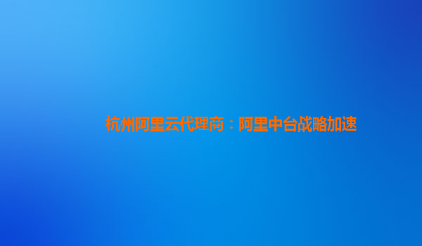 杭州阿里云代理商：阿里中台战略加速