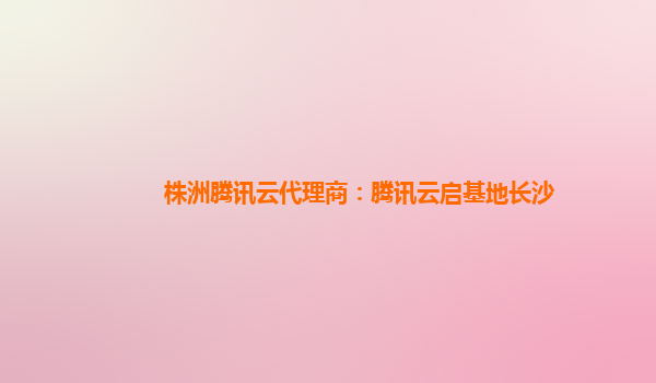 株洲腾讯云代理商：腾讯云启基地长沙