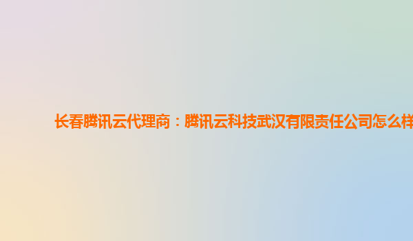 长春腾讯云代理商：腾讯云科技武汉有限责任公司怎么样