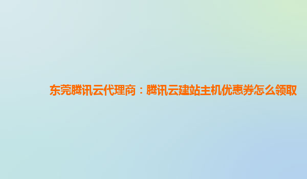 东莞腾讯云代理商：腾讯云建站主机优惠券怎么领取