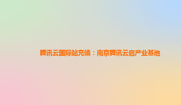 腾讯云国际站充值：南京腾讯云启产业基地