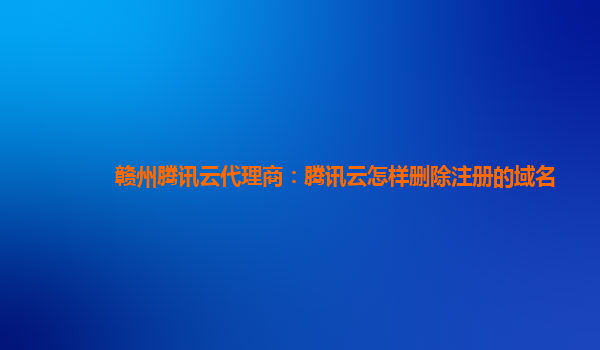 赣州腾讯云代理商：腾讯云怎样删除注册的域名