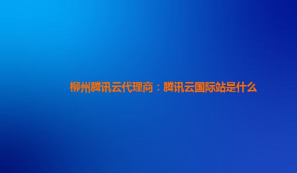 柳州腾讯云代理商：腾讯云国际站是什么