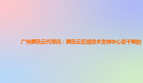 广州腾讯云代理商：腾讯云区域技术支持中心是干嘛的