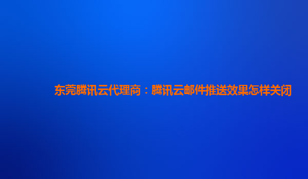 东莞腾讯云代理商：腾讯云邮件推送效果怎样关闭