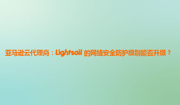 亚马逊云代理商：Lightsail 的网络安全防护级别能否升级？
