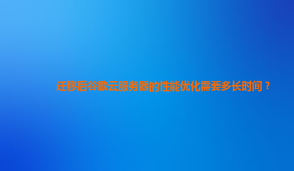 迁移后谷歌云服务器的性能优化需要多长时间？