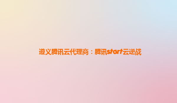 遵义腾讯云代理商：腾讯start云逆战