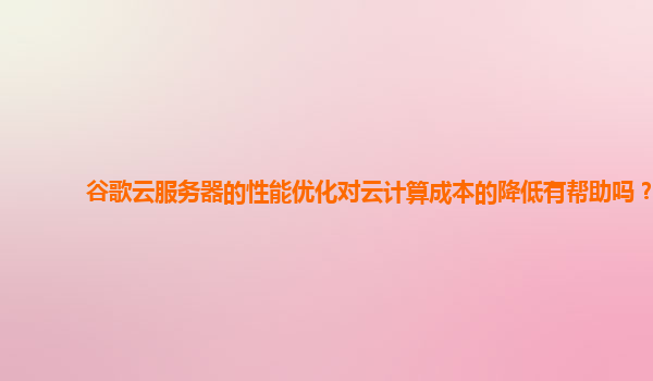 谷歌云服务器的性能优化对云计算成本的降低有帮助吗？