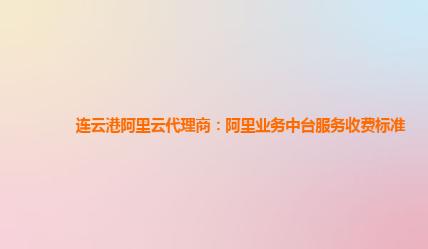 连云港阿里云代理商：阿里业务中台服务收费标准