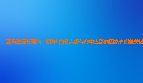 亚马逊云代理商：CDN 的节点缓存命中率影响因素有哪些关键的？