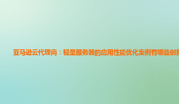 亚马逊云代理商：轻量服务器的应用性能优化案例有哪些创新点？