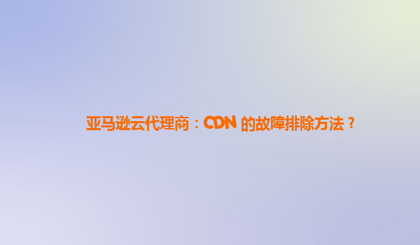 亚马逊云代理商：CDN 的故障排除方法？