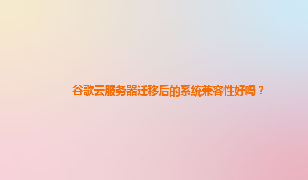 谷歌云服务器迁移后的系统兼容性好吗？