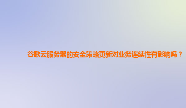 谷歌云服务器的安全策略更新对业务连续性有影响吗？