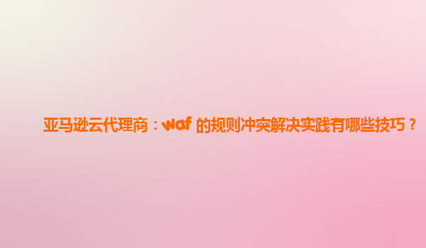 亚马逊云代理商：waf 的规则冲突解决实践有哪些技巧？