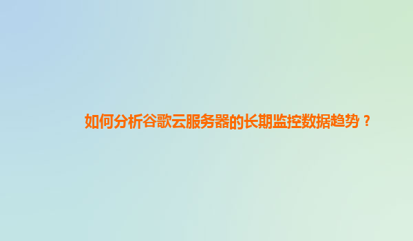 如何分析谷歌云服务器的长期监控数据趋势？