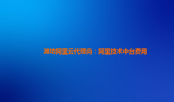 潍坊阿里云代理商：阿里技术中台费用