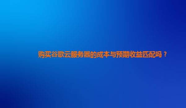 购买谷歌云服务器的成本与预期收益匹配吗？