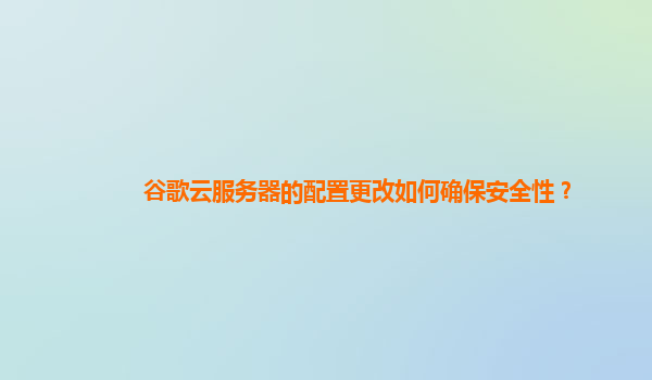 谷歌云服务器的配置更改如何确保安全性？