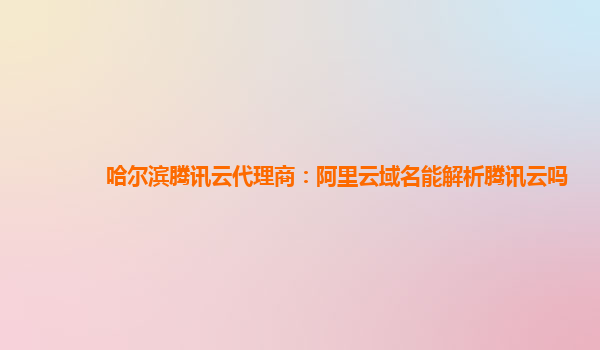 哈尔滨腾讯云代理商：阿里云域名能解析腾讯云吗
