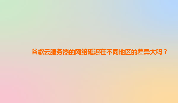 谷歌云服务器的网络延迟在不同地区的差异大吗？