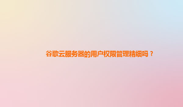 谷歌云服务器的用户权限管理精细吗？