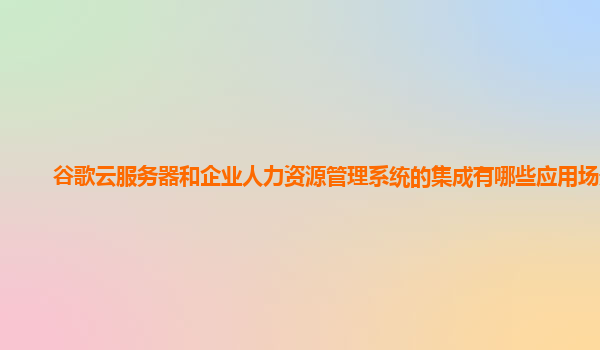谷歌云服务器和企业人力资源管理系统的集成有哪些应用场景？