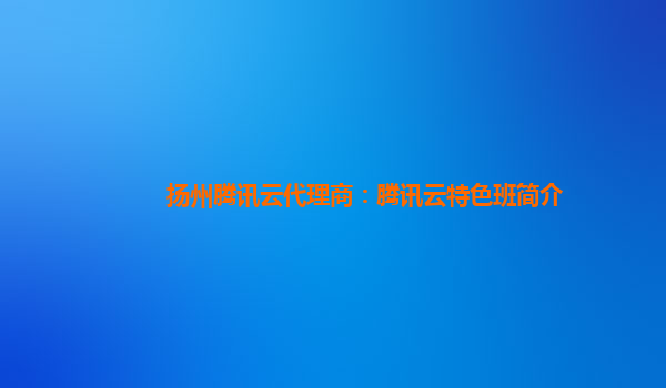 扬州腾讯云代理商：腾讯云特色班简介