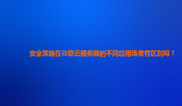 安全策略在谷歌云服务器的不同应用场景有区别吗？