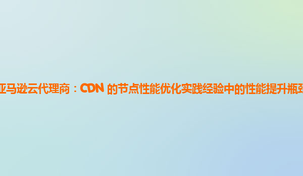 亚马逊云代理商：CDN 的节点性能优化实践经验中的性能提升瓶颈在哪里？